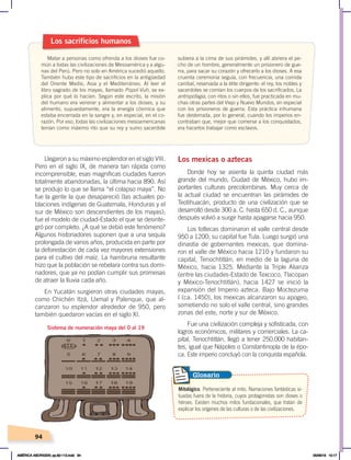 94
Llegaron a su máximo esplendor en el siglo VIII.
Pero en el siglo IX, de manera tan rápida como
incomprensible, esas magníficas ciudades fueron
totalmente abandonadas, la última hacia 890. Así
se produjo lo que se llama “el colapso maya”. No
fue la gente la que desapareció (las actuales po-
blaciones indígenas de Guatemala, Honduras y el
sur de México son descendientes de los mayas);
fue el modelo de ciudad-Estado el que se desinte-
gró por completo. ¿A qué se debió este fenómeno?
Algunos historiadores suponen que a una sequía
prolongada de varios años, producida en parte por
la deforestación de cada vez mayores extensiones
para el cultivo del maíz. La hambruna resultante
hizo que la población se rebelara contra sus domi-
nadores, que ya no podían cumplir sus promesas
de atraer la lluvia cada año.
En Yucatán surgieron otras ciudades mayas,
como Chichén Itzá, Uxmal y Palenque, que al-
canzaron su esplendor alrededor de 950, pero
también quedaron vacías en el siglo XI.
Los mexicas o aztecas
Donde hoy se asienta la quinta ciudad más
grande del mundo, Ciudad de México, hubo im-
portantes culturas precolombinas. Muy cerca de
la actual ciudad se encuentran las pirámides de
Teotihuacán, producto de una civilización que se
desarrolló desde 300 a. C. hasta 650 d. C., aunque
después volvió a surgir hasta apagarse hacia 950.
Los toltecas dominaron el valle central desde
950 a 1200; su capital fue Tula. Luego surgió una
dinastía de gobernantes mexicas, que domina-
ron el valle de México hacia 1210 y fundaron su
capital, Tenochtitlán, en medio de la laguna de
México, hacia 1325. Mediante la Triple Alianza
(entre las ciudades-Estado de Texcoco, Tlacopan
y México-Tenochtitlán), hacia 1427 se inició la
expansión del Imperio azteca. Bajo Moctezuma
I (ca. 1450), los mexicas alcanzaron su apogeo,
sometiendo no solo el valle central, sino grandes
zonas del este, norte y sur de México.
Fue una civilización compleja y sofisticada, con
logros económicos, militares y comerciales. La ca-
pital, Tenochtitlán, llegó a tener 250.000 habitan-
tes, igual que Nápoles o Constantinopla de la épo-
ca. Este imperio concluyó con la conquista española.
Los sacrificios humanos
Matar a personas como ofrenda a los dioses fue co-
mún a todas las civilizaciones de Mesoamérica y a algu-
nas del Perú. Pero no solo en América sucedió aquello.
También hubo este tipo de sacrificios en la antigüedad
del Oriente Medio, Asia y el Mediterráneo. Al leer el
libro sagrado de los mayas, llamado Popol-Vuh, se ex-
plica por qué lo hacían. Según este escrito, la misión
del humano era venerar y alimentar a los dioses, y su
alimento, supuestamente, era la energía cósmica que
estaba encerrada en la sangre y, en especial, en el co-
razón. Por eso, todas las civilizaciones mesoamericanas
tenían como máximo rito que su rey y sumo sacerdote
subiera a la cima de sus pirámides, y allí abriera el pe-
cho de un hombre, generalmente un prisionero de gue-
rra, para sacar su corazón y ofrecerlo a los dioses. A esa
cruenta ceremonia seguía, con frecuencia, una comida
caníbal, reservada a la élite dirigente: el rey, los nobles y
sacerdotes se comían los cuerpos de los sacrificados. La
antropofagia, con ritos o sin ellos, fue practicada en mu-
chas otras partes del Viejo y Nuevo Mundos, en especial
con los prisioneros de guerra. Esta práctica inhumana
fue desterrada, por lo general, cuando los imperios en-
contraban que, mejor que comerse a los conquistados,
era hacerlos trabajar como esclavos.
Sistema de numeración maya del 0 al 19
Mitológico. Perteneciente al mito. Narraciones fantásticas si-
tuadas fuera de la historia, cuyos protagonistas son dioses o
héroes. Existen muchos mitos fundacionales, que tratan de
explicar los orígenes de las culturas o de las civilizaciones.
Glosario
AMÉRICA ABORIGEN; pp.82-112.indd 94 05/06/18 10:17
 