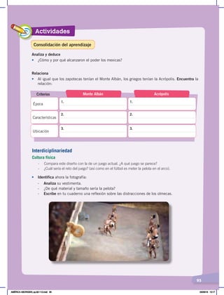 Actividades
95
Analiza y deduce
•	 ¿Cómo y por qué alcanzaron el poder los mexicas?
Relaciona
•	 Al igual que los zapotecas tenían el Monte Albán, los griegos tenían la Acrópolis. Encuentra la
relación:
Criterios Monte Albán Acrópolis
Época
Características
Ubicación
1. 1.
2. 2.
3. 3.
Interdiciplinariedad
Cultura física
- Compara este diseño con la de un juego actual. ¿A qué juego se parece?
- ¿Cuál sería el reto del juego? (así como en el fútbol es meter la pelota en el arco).
• Identifica ahora la fotografía:
- Analiza su vestimenta.
- ¿De qué material y tamaño sería la pelota?
- Escribe en tu cuaderno una reflexión sobre las distracciones de los olmecas.
Consolidación del aprendizaje
AMÉRICA ABORIGEN; pp.82-112.indd 95 05/06/18 10:17
 