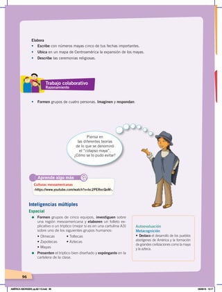 96
Elabora
• Escribe con números mayas cinco de tus fechas importantes.
• Ubica en un mapa de Centroamérica la expansión de los mayas.
• Describe las ceremonias religiosas.
•	 Formen grupos de cuatro personas. Imaginen y respondan:
Piensa en
las diferentes teorías
de lo que se denominó
el “colapso maya”.
¿Cómo se lo pudo evitar?
Aprende algo más
‹https://www.youtube.com/watch?v=bc2PERecQoM›.
Culturas mesoamericanas
@
Trabajo colaborativo
Razonamiento
Autoevaluación
Metacognición
• Destaco el desarrollo de los pueblos
aborígenes de América y la formación
de grandes civilizaciones como la maya
y la azteca.
Inteligencias múltiples
Espacial
=	Formen grupos de cinco equipos, investiguen sobre
una región mesoamericana y elaboren un folleto ex-
plicativo o un tríptico (mejor si es en una cartulina A3)
sobre uno de los siguientes grupos humanos:
•	Olmecas	 •	Toltecas
•	Zapotecas	 •	Aztecas
•	Mayas
=	Presenten el tríptico bien diseñado y expónganlo en la
cartelera de la clase.
AMÉRICA ABORIGEN; pp.82-112.indd 96 05/06/18 10:17
 