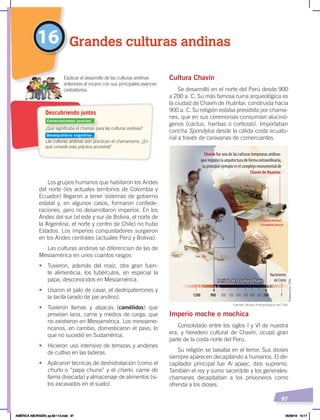 97
Cultura Chavín
Se desarrolló en el norte del Perú desde 900
a 200 a. C. Su más famosa ruina arqueológica es
la ciudad de Chavín de Huántar, construida hacia
900 a. C. Su religión estaba presidida por chama-
nes, que en sus ceremonias consumían alucinó-
genos (cactus, hierbas o cortezas). Importaban
concha Spondylus desde la cálida costa ecuato-
rial a través de caravanas de comerciantes.
Imperio moche o mochica
Consolidado entre los siglos I y VI de nuestra
era, y heredero cultural de Chavín, ocupó gran
parte de la costa norte del Perú.
Su religión se basaba en el terror. Sus dioses
siempre aparecen decapitando a humanos. El de-
capitador principal fue Ai apaec, dios supremo.
También el rey y sumo sacerdote y los generales-
chamanes decapitaban a los prisioneros como
ofrenda a los dioses.
Los grupos humanos que habitaron los Andes
del norte (los actuales territorios de Colombia y
Ecuador) llegaron a tener sistemas de gobierno
estatal y, en algunos casos, formaron confede-
raciones, pero no desarrollaron imperios. En los
Andes del sur (el este y sur de Bolivia, el norte de
la Argentina, el norte y centro de Chile) no hubo
Estados. Los imperios conquistadores surgieron
en los Andes centrales (actuales Perú y Bolivia).
Las culturas andinas se diferencian de las de
Mesoamérica en unos cuantos rasgos:
• Tuvieron, además del maíz, otra gran fuen-
te alimenticia, los tubérculos, en especial la
papa, desconocidos en Mesoamérica.
• Usaron el palo de cavar, el destripaterrones y
la taclla (arado de pie andino).
• Tuvieron llamas y alpacas (camélidos) que
proveían lana, carne y medios de carga, que
no existieron en Mesoamérica. Los mesoame-
ricanos, en cambio, domesticaron el pavo, lo
que no sucedió en Sudamérica.
• Hicieron uso intensivo de terrazas y andenes
de cultivo en las laderas.
• Aplicaron técnicas de deshidratación (como el
chuño o “papa chuna” y el charki, carne de
llama disecada) y almacenaje de alimentos (si-
los excavados en el suelo).
16 Grandes culturas andinas
1200 800
900 700 600 200 1
500 400 300
Nacimiento
de Cristo
a. C.
a. C.
a. C.
Período de la cultura Chavín
Chavín fue una de las culturas tempranas andinas
que impulsó la arquitectura de forma extraordinaria,
su principal ejemplo es el complejo monumental de
Chavín de Huantar.
1
1
2
Puerta frontal
2 Graderío lateral
Período de la cultura Chavín
¿Qué significaba el chamán para las culturas andinas?
Las culturas andinas aún practican el chamanismo. ¿En
qué consiste esta práctica ancestral?
Descubriendo juntos
Explicar el desarrollo de las culturas andinas
anteriores al incario con sus principales avances
civilizatorios.
Fuentes: Museo Antropológico de Chile.
Elaboración:
CEN
Conocimientos previos
Desequilibrio cognitivo
AMÉRICA ABORIGEN; pp.82-112.indd 97 05/06/18 10:17
 