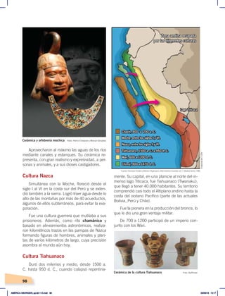 98
Aprovecharon al máximo las aguas de los ríos
mediante canales y estanques. Su cerámica re-
presenta, con gran realismo y expresividad, a per-
sonas y animales, y a sus dioses castigadores.
Cultura Nazca
Simultánea con la Moche, floreció desde el
siglo I al VI en la costa sur del Perú y se exten-
dió también a la sierra. Logró traer agua desde lo
alto de las montañas por más de 40 acueductos,
algunos de ellos subterráneos, para evitar la eva-
poración.
Fue una cultura guerrera que mutilaba a sus
prisioneros. Además, como rito chamánico y
basado en alineamientos astronómicos, realiza-
ron kilométricos trazos en las pampas de Nazca
formando figuras de hombres, animales y plan-
tas de varios kilómetros de largo, cuya precisión
asombra al mundo aún hoy.
Cultura Tiahuanaco
Duró dos milenios y medio, desde 1500 a.
C. hasta 950 d. C., cuando colapsó repentina-
Nazca, entre los siglos I y VI.
Chavín, 900 a 200 a. C.
Lago Titicaca
Moche, entre los siglos I y VI.
Wari, 600 a 1200 d. C.
Chimú, 900 a 1470 d. C.
Tiahuanaco, 1500 a. C. a 950 d. C.
Zona andina ocupada
por las diferentes culturas
mente. Su capital, en una planicie al norte del in-
menso lago Titicaca, fue Tiahuanaco (Tiwanaku),
que llegó a tener 40.000 habitantes. Su territorio
comprendió casi todo el Altiplano andino hasta la
costa del océano Pacífico (parte de las actuales
Bolivia, Perú y Chile).
Fue la pionera en la producción del bronce, lo
que le dio una gran ventaja militar.
De 700 a 1200 participó de un imperio con-
junto con los Wari.
Fotos: Patrick Charpiat y Manuel González
Foto: Gryffindor
Cerámica y orfebrería mochica
Cerámica de la cultura Tiahuanaco
Fuente: Hermann Kinder yWerner Hilgemann, Atlashistóricomundial, vol. 1, Madrid, Istmo, 1986.
Elaboración:
CEN
AMÉRICA ABORIGEN; pp.82-112.indd 98 05/06/18 10:17
 