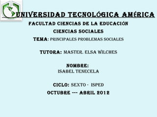 UNIVERSIDAD TECNOLÓGICA AMÉRICA
  FACULTAD CIENCIAS DE LA EDUCACIÓN
           CIENCIAS SOCIALES
   TEMA : pRINCIpALES pRObLEMAS SOCIALES

     TUTORA: MASTER. ELSA wILChES

                NOMbRE:
             ISAbEL TENECELA

           CICLO: SEXTO - ISpED
        OCTUbRE --- AbRIL 2012
 