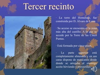 · La torre del Homenaje, fue
construida por D. Álvaro de Luna.
· Su acceso se encuentra el la zona
más alta del castillo. A la que se
accede por la Torre de las Cinco
Puntas.
· Está formada por cinco pisos.
· La parte superior está
completamente almenada y en sus
caras dispone de matacanes desde
donde se arrojaba al enemigo
aceite hirviendo y proyectiles.

 
