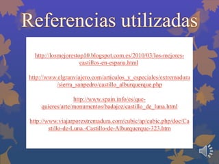 http://losmejorestop10.blogspot.com.es/2010/03/los-mejorescastillos-en-espana.html.
http://www.elgranviajero.com/articulos_y_especiales/extremadura
/sierra_sanpedro/castillo_alburquerque.php
http://www.spain.info/es/quequieres/arte/monumentos/badajoz/castillo_de_luna.html
http://www.viajarporextremadura.com/cubic/ap/cubic.php/doc/Ca
stillo-de-Luna.-Castillo-de-Alburquerque-323.htm

 
