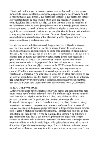 El jueves el profesor ya con las notas corregidas, va llamando grupo a grupo
para decirle la nota detallada, como por ejemplo que parte del proyecto ha sido
la más puntuada, cual menos y que partes han sobrado, o que partes han faltado
eso ya dependiendo de cada trabajo. ¿Con esto que hacemos?: Potenciar la
comunicación y la expresión con algo que mas o menos dicho es superior a ti,
no físicamente a ti si no como jerarquía o estatus en el trabajo, ya que cuando
seas mayor no te de miedo ni corte ha hablar con alguien y sepas reaccionar y
seguir la conversación adecuadamente, ya que ahora hablar bien o estar en sitios
es muy muy importante a nivel personal. Después el profesor pide una
autoevalucion de cada alumno, sobre el mismo y sobre el grupo para ver si la
nota es modificada o se deja como está.
Los viernes vamos a dedicar a todo el día practico. Los 4 días de la semana
anterior era algo más teórico y este día ya al gran trabajo de los alumnos
creemos conveniente que practiquen, ya que a todo el mundo le gusta cambiar
de aires y de rutina aunque sea un día. Este día lo orientaremos a a la E.F y a los
idiomas para un futuro que servirán, y actualmente es una cosa necesaria si
quieres ser algo en la vida. Las clases de EF no habrá teoría y dejaremos
pamplinas como todo el día jugando al fútbol o a baloncesto, ya que eso
continuamente es aburrirse.¿Que tratamos en la EF? Tratamos básicamente que
ellos mismo se den cuenta que hay más deportes y que salgan mas de su
entorno. Con los idiomas no solo tratamos de que sea escrito y estudien
vocabulario y gramática y ya está y luego lo suelten en algún proyecto si no que
los viernes sepan hablar con los demás en Inglés y como hemos dicho antes hay
que saber desenvolverse por ejemplo si algún alumno nuestro se encuentra a
una persona inglesa sepa decirle las cosas básicas como Hola, ¿ Como está?
EL ROL DEL PROFESOR:
Anteriormente en la parte de metodología ya lo hemos explicado un poco pero
ahora vamos a profundizar más en el tema. Un profesor según nuestro punto de
vista tiene que ser alguien que de luz a la clase coloquialmente dicho. Una
persona que no se pase de gracioso pero que tampoco tenga a la clase
demasiado oscura, que en vez en cuando nos alegre la clase. También es muy
importante que no sea rencoroso y que sea muy profundo. Rencoroso en el
sentido, que si algún día pasa algún problema no la tenga tomada con la persona
todo el curso y profunda es que sepa calmarme. También para nosotros es muy
importante que sepa llevar el ritmo de la clase, de la semana y de el horario y
que hasta cierta edad insista con nosotros pero que con el paso del tiempo
seamos los alumnos más autónomos, porque el día de mañana si trabajas en una
empresa nadie te va a decir que lo hagas, si lo quieres hacer bien y si no estarás
despedido. Y por ultimo creemos que un profesor si debe ser evaluado, porque
un profesor también es persona y también se puede equivocar y aprender de sus
 