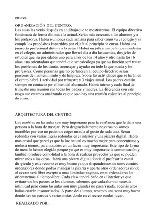 errores.
ORGANIZACIÓN DEL CENTRO:
Las aulas las verás después en el dibujo que te mostraremos. El equipo directivo
funcionará de forma distinta a la actual. Serán más cercanos a los alumnos y a
los profesores. Habrá reuniones cada semana para saber como va el colegio y si
cumple los propósitos impartidos por el jefe al principio de curso. Habrá una
jerarquía profesional distinta a la actual. Habrá un jefe y una jefa que mandarán
en el colegio, un administrador que llevará día a día las cuentas, dos jefes de
estudios que irá por edades uno para antes de los 14 años y otro hasta los 16
años, una orientadora que tendrá que ser psicóloga ya que su función será tratar
los problemas de los demás, aconsejar y ayudar en todo lo que pueda y los
profesores. Como personas que no pertenecen al equipo directivo serán
personas de mantenimiento y de limpieza. Sobre las actividades que se harán en
el centro habrá 1 actividad por trimestre y 3 viajes anual. Los padres estarán
siempre en contacto por el bien del alumnado. Habrá tutoras y cada final de
trimestre una reunión con todas los padres y madres. La diferencia con este
rasgo que estamos analizando es que solo hay una reunión colectiva al principio
de curso.
ARQUITECTURA DEL CENTRO:
Los cambios en las aulas son muy importante para la confianza que le das a una
persona a la hora de trabajar. Pero desgraciadamente nosotros no somos
increíbles por eso no podemos coger un aula al gusto de cada uno. Serán
redondas con varias mesas redondas en el interior y una pizarra digital. Habrá
mas cristal que pared ya que la luz natural es mucho mejor para concentrarse y
molesta menos, para nosotros en un factor muy importante. Este tipo de forma
de mesa lo hemos elegido porque ya que es muy importante la comunicación y
también produce comodidad a la hora de realizar proyectos ya que se pueden
mirar unos a los otros. Habrá una pizarra digital donde el profesor la estará
dirigiendo y este recurso es muy bueno ya que dispondremos de unos cuantos
ordenadores donde podrás manejar la pizarra y aparte otros ordenadores donde
el acceso será libre excepto a unas limitadas paginas, estos ordenadores los
orientaremos al tiempo libre. Cada clase tendrá baño en el interior ya que
evitaremos los paseos de los alumnos, sabemos que cada alumno necesita
intimidad pero como las aulas son muy grandes no pasará nada, además estos
baños estarán insonorizados. A parte del alumno, tenemos una zona muy buena
donde hay un parque y varias pistas donde en el recreo puedas jugar.
REALIZADO POR:
 