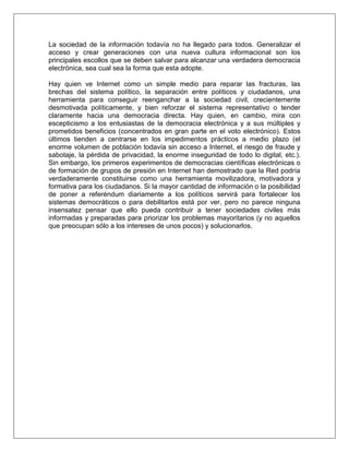 La sociedad de la información todavía no ha llegado para todos. Generalizar el
acceso y crear generaciones con una nueva cultura informacional son los
principales escollos que se deben salvar para alcanzar una verdadera democracia
electrónica, sea cual sea la forma que esta adopte.

Hay quien ve Internet como un simple medio para reparar las fracturas, las
brechas del sistema político, la separación entre políticos y ciudadanos, una
herramienta para conseguir reenganchar a la sociedad civil, crecientemente
desmotivada políticamente, y bien reforzar el sistema representativo o tender
claramente hacia una democracia directa. Hay quien, en cambio, mira con
escepticismo a los entusiastas de la democracia electrónica y a sus múltiples y
prometidos beneficios (concentrados en gran parte en el voto electrónico). Estos
últimos tienden a centrarse en los impedimentos prácticos a medio plazo (el
enorme volumen de población todavía sin acceso a Internet, el riesgo de fraude y
sabotaje, la pérdida de privacidad, la enorme inseguridad de todo lo digital, etc.).
Sin embargo, los primeros experimentos de democracias científicas electrónicas o
de formación de grupos de presión en Internet han demostrado que la Red podría
verdaderamente constituirse como una herramienta movilizadora, motivadora y
formativa para los ciudadanos. Si la mayor cantidad de información o la posibilidad
de poner a referéndum diariamente a los políticos servirá para fortalecer los
sistemas democráticos o para debilitarlos está por ver, pero no parece ninguna
insensatez pensar que ello pueda contribuir a tener sociedades civiles más
informadas y preparadas para priorizar los problemas mayoritarios (y no aquellos
que preocupan sólo a los intereses de unos pocos) y solucionarlos.
 