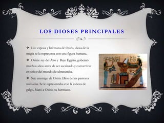 LOS DIOSES PRINCIPALES
 Isis: esposa y hermana de Osiris, diosa de la
magia se la representa con una figura humana.
 Osiris: rey del Alto y Bajo Egipto, gobernó
muchos años antes de ser asesinado y convertirse
en señor del mundo de ultratumba.
 Set: enemigo de Osiris. Dios de los pastores
nómadas. Se le representaba con la cabeza de
galgo. Mató a Osiris, su hermano.
 
