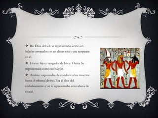  Ra: Dios del sol, se representaba como un
halcón coronado con un disco sola y una serpiente
en él.
 Horus: hijo y vengador de Isis y Osiris. Se
representaba como un halcón.
 Anubis: responsable de conducir a los muertos
hasta el tribunal divino. Era el dios del
embalsamiento y se le representaba con cabeza de
chacal.
 