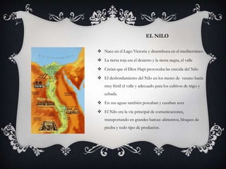 EL NILO
 Nace en el Lago Victoria y desemboca en el mediterráneo
 La tierra roja era el desierto y la tierra negra, el valle
 Creían que el Dios Hapi provocaba las crecida del Nilo
 El desbordamiento del Nilo en los meses de verano hacía
muy fértil el valle y adecuado para los cultivos de trigo y
cebada.
 En sus aguas también pescaban y cazaban aves
 El Nilo era la vía principal de comunicaciones,
transportando en grandes barcas: alimentos, bloques de
piedra y todo tipo de productos.
 
