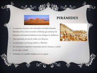 PIRÁMIDES
• Los primeros faraones eran enterrados en tumbas llamadas
Mastabas. El rey Zoser contrató a Imhotep que construyó la
pirámide escalonada de Sakkara, la mas anttigua. Le deificaron.
• Estas pirámides servían de tumba a los faraones.
• Las principales son: Keops, Kefren y Micerino
• Las construían campesinos contratados por los faraones a cambio
de sal, trigo y cebada
• Trabajaban en cuadrillas dirigidas por un capataz
 
