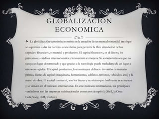 GLOBALIZACION
                    ECONOMICA
 La globalización económica consiste en la creación de un mercado mundial en el que
se suprimen todas las barreras arancelarias para permitir la libre circulación de los
capitales: financiero, comercial y productivo. El capital financiero, es el dinero, los
préstamos y créditos internacionales y la inversión extranjera. Su característica es que no
ocupa un lugar determinado y que gracias a la tecnología puede trasladarse de un lugar a
otro con rapidez. El capital productivo, lo constituyen el dinero invertido en materias
primas, bienes de capital (maquinaria, herramientas, edificios, terrenos, vehículos, etc,) y la
mano de obra. El capital comercial, son los bienes y servicios que finalmente se compran
y se venden en el mercado internacional. En este mercado internacional, los principales
vendedores son las empresas multinacionales como por ejemplo: la Shell, la Coca
Cola, Sony, IBM, Unilever.
 