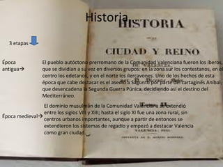 Historia…
3 etapas
Época
antigua
El pueblo autóctono prerromano de la Comunidad Valenciana fueron los íberos,
que se dividían a su vez en diversos grupos: en la zona sur los contestanos, en el
centro los edetanos, y en el norte los ilercavones. Uno de los hechos de esta
época que cabe destacar es el asedio a Sagunto por parte del cartaginés Aníbal,
que desencadena la Segunda Guerra Púnica, decidiendo así el destino del
Mediterráneo.
Época medieval
El dominio musulmán de la Comunidad Valenciana se extendió
entre los siglos VIII y XIII; hasta el siglo XI fue una zona rural, sin
centros urbanos importantes, aunque a partir de entonces se
extendieron los sistemas de regadío y empezó a destacar Valencia
como gran ciudad.
 