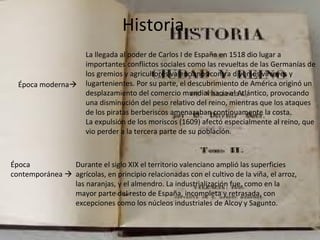 Historia…
Época moderna
La llegada al poder de Carlos I de España en 1518 dio lugar a
importantes conflictos sociales como las revueltas de las Germanías de
los gremios y agricultores valencianos contra diversos virreyes y
lugartenientes. Por su parte, el descubrimiento de América originó un
desplazamiento del comercio mundial hacia el Atlántico, provocando
una disminución del peso relativo del reino, mientras que los ataques
de los piratas berberiscos amenazaban continuamente la costa.
La expulsión de los moriscos (1609) afectó especialmente al reino, que
vio perder a la tercera parte de su población.
Época
contemporánea 
Durante el siglo XIX el territorio valenciano amplió las superficies
agrícolas, en principio relacionadas con el cultivo de la viña, el arroz,
las naranjas, y el almendro. La industrialización fue, como en la
mayor parte del resto de España, incompleta y retrasada, con
excepciones como los núcleos industriales de Alcoy y Sagunto.
 