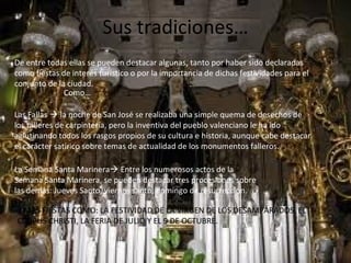 Sus tradiciones…
De entre todas ellas se pueden destacar algunas, tanto por haber sido declaradas
como fiestas de interés turístico o por la importancia de dichas festividades para el
conjunto de la ciudad.
Como…
Las Fallas  la noche de San José se realizaba una simple quema de desechos de
los talleres de carpintería, pero la inventiva del pueblo valenciano le ha ido
aglutinando todos los rasgos propios de su cultura e historia, aunque cabe destacar
el carácter satírico sobre temas de actualidad de los monumentos falleros.
La Semana Santa Marinera Entre los numerosos actos de la
Semana Santa Marinera, se pueden destacar tres procesiones sobre
las demás: Jueves Santo, viernes santo, domingo de resurrección.
Y MÁS FIESTAS COMO: LA FESTIVIDAD DE LA VIRGEN DE LOS DESAMPARADOS, EL
CORPUS CHRISTI, LA FERIA DE JULIO Y EL 9 DE OCTUBRE.
 
