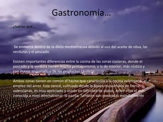 Gastronomía…
Se enmarca dentro de la dieta mediterránea debido al uso del aceite de oliva, las
verduras y el pescado.
Existen importantes diferencias entre la cocina de las zonas costeras, donde el
pescado y la verdura tienen mucho protagonismo, y la de interior, más rústica y
con mayor importancia de los productos cárnicos.
Ambas zonas tienen en común el hecho que caracteriza a la cocina valenciana: el
empleo del arroz. Este cereal, cultivado desde la época musulmana en tierras
valencianas, es muy apreciado y usado en infinidad de platos, entre ellos el más
conocido a nivel internacional: la paella. También son conocidas mundialmente
las naranjas y mandarinas valencianas.
¿Sabías qué…
 