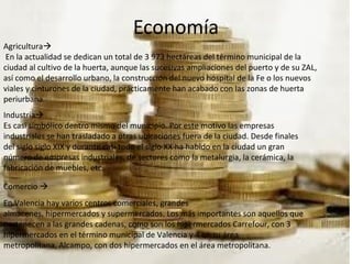 Economía
Agricultura
En la actualidad se dedican un total de 3 973 hectáreas del término municipal de la
ciudad al cultivo de la huerta, aunque las sucesivas ampliaciones del puerto y de su ZAL,
así como el desarrollo urbano, la construcción del nuevo hospital de la Fe o los nuevos
viales y cinturones de la ciudad, prácticamente han acabado con las zonas de huerta
periurbana.
Industria
Es casi simbólico dentro mismo del municipio. Por este motivo las empresas
industriales se han trasladado a otras ubicaciones fuera de la ciudad. Desde finales
del siglo siglo XIX y durante casi todo el siglo XX ha habido en la ciudad un gran
número de empresas industriales, de sectores como la metalurgia, la cerámica, la
fabricación de muebles, etc.
Comercio 
En Valencia hay varios centros comerciales, grandes
almacenes, hipermercados y supermercados. Los más importantes son aquellos que
pertenecen a las grandes cadenas, como son los hipermercados Carrefour, con 3
hipermercados en el término municipal de Valencia y 4 en su área
metropolitana, Alcampo, con dos hipermercados en el área metropolitana.
 
