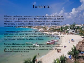 Turismo..
El Turismo realmente comenzó con el boom de principios del siglo XX,
momento en el que los habitantes de Valencia comenzaron a disfrutar
del entorno que les rodeaba, principalmente las zonas costeras de la
Malvarrosa y el Cabañal, donde se construyeron casas de segunda
residencia, e incluso un balneario.
En esta época, era costumbre de la gente importante poseer alguna de
estas casas, para su uso y poder invitar a sus familiares y amigos. Un caso
muy destacado es el escritor valenciano Blasco Ibáñez, y sus conocidas
reuniones con pintores y filósofos de la época.
Transcurrida la guerra civil se produjo un segundo boom turístico,
cuando se mejoraron las antiguas playas de pescadores, aumentando la
oferta de alojamientos y servicios de las playas para convertirlas en
verdaderos centros turísticos.
 