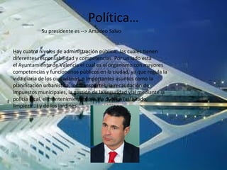 Política…
Su presidente es --> Amadeo Salvo
Hay cuatro niveles de administración pública…las cuales tienen
diferentes responsabilidad y competencias. Por un lado está
el Ayuntamiento de Valencia el cual es el organismo con mayores
competencias y funcionarios públicos en la ciudad, ya que regula la
vida diaria de los ciudadanos, e importantes asuntos como la
planificación urbanística, los transportes, la recaudación de
impuestos municipales, la gestión de la seguridad vial mediante la
policía local, el mantenimiento de la vía pública (asfaltado,
limpieza...) y de los jardines
 