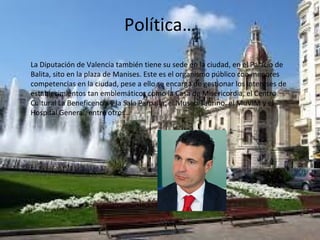 Política…
La Diputación de Valencia también tiene su sede en la ciudad, en el Palacio de
Balita, sito en la plaza de Manises. Este es el organismo público con menores
competencias en la ciudad, pese a ello se encarga de gestionar los intereses de
establecimientos tan emblemáticos como la Casa de Misericordia, el Centro
Cultural La Beneficencia y la Sala Parpalla, el Museo Taurino, el MuVIM y el
Hospital General, entre otros…
 