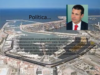 Política…
La administración encargada del gobierno autonómico de la Comunidad
Valenciana es la Generalidad Valenciana, la cual tiene las sedes de sus
instituciones en Valencia, como son las Cortes Valencianas, situado en la plaza
de San Lorenzo de Valencia, el palacio de la Generalidad (sede de la Generalidad
Valenciana), ubicado en la plaza de Manises, o el Palacio de
Fuentehermosa (sede de la presidencia de la Generalidad), situado en la calle
Caballeros
 