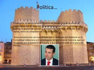 Política…
Finalmente, la Administración General del Estado, la cual se ocupa de
cuestiones como la seguridad (Cuerpo Nacional de Policía y Ejército), la
Justicia, la gestión de puertos y aeropuertos, los trenes de Renfe, y las
costas, entre las competencias más destacadas.
Estas competencias son coordinadas por el Delegado del Gobierno en la
Comunidad Valenciana y el subdelegado del gobierno de Valencia, que son
designado por el Gobierno de España, y que tienen la sede en la plaza del
Temple.
 