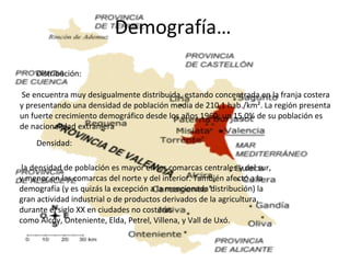 Demografía…
Distribución:
Se encuentra muy desigualmente distribuida, estando concentrada en la franja costera
y presentando una densidad de población media de 210,1 hab./km². La región presenta
un fuerte crecimiento demográfico desde los años 1960; un 15,0% de su población es
de nacionalidad extranjera
Densidad:
la densidad de población es mayor en las comarcas centrales y del sur,
y menor en las comarcas del norte y del interior. También afectó a la
demografía (y es quizás la excepción a la mencionada distribución) la
gran actividad industrial o de productos derivados de la agricultura,
durante el siglo XX en ciudades no costeras
como Alcoy, Onteniente, Elda, Petrel, Villena, y Vall de Uxó.
 