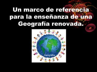 Un marco de referencia
para la enseñanza de una
  Geografía renovada.
 