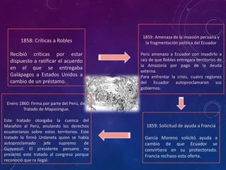 1858: Críticas a Robles
Recibió críticas por estar
dispuesto a ratificar el acuerdo
en el que se entregaba
Galápagos a Estados Unidos a
cambio de un préstamo.
1859: Amenaza de la invasión peruana y
la fragmentación política del Ecuador
Perú amenazo a Ecuador con invadirlo a
raíz de que Robles entregara territorios de
la Amazonía por pago de la deuda
externa.
Para enfrentar la crisis, cuatro regiones
del Ecuador autoproclamaron sus
gobiernos.
1859: Solicitud de ayuda a Francia
García Moreno solicitó ayuda a
cambio de que Ecuador se
convirtiera en su protectorado.
Francia rechazo esta oferta.
Enero 1860: Firma por parte del Perú, del
Tratado de Mapasingue.
Este tratado otorgaba la cuenca del
Marañón al Perú, anulando los derechos
ecuatorianos sobre estos territorios. Este
tratado lo firmó Urdaneta quien se había
autoproclamado jefe supremo de
Guayaquil. El presidente peruano no
presentó este tratado al congreso porque
reconoció que ra ilegal.
 
