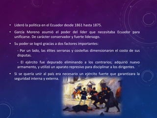 • Lideró la política en el Ecuador desde 1861 hasta 1875.
• García Moreno asumió el poder del líder que necesitaba Ecuador para
unificarse. De carácter conservador y fuerte liderazgo.
• Su poder se logró gracias a dos factores importantes:
- Por un lado, las élites serranas y costeñas dimensionaron el costo de sus
disputas.
- El ejército fue depurado eliminando a los contrarios; adquirió nuevo
armamento, y utilizó un aparato represivo para disciplinar a los dirigentes.
• Si se quería unir al país era necesario un ejército fuerte que garantizara la
seguridad interna y externa.
 
