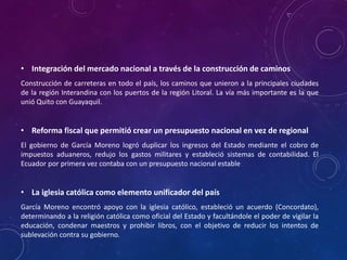 • Integración del mercado nacional a través de la construcción de caminos
Construcción de carreteras en todo el país, los caminos que unieron a la principales ciudades
de la región Interandina con los puertos de la región Litoral. La vía más importante es la que
unió Quito con Guayaquil.
• Reforma fiscal que permitió crear un presupuesto nacional en vez de regional
El gobierno de García Moreno logró duplicar los ingresos del Estado mediante el cobro de
impuestos aduaneros, redujo los gastos militares y estableció sistemas de contabilidad. El
Ecuador por primera vez contaba con un presupuesto nacional estable
• La iglesia católica como elemento unificador del país
García Moreno encontró apoyo con la iglesia católico, estableció un acuerdo (Concordato),
determinando a la religión católica como oficial del Estado y facultándole el poder de vigilar la
educación, condenar maestros y prohibir libros, con el objetivo de reducir los intentos de
sublevación contra su gobierno.
 