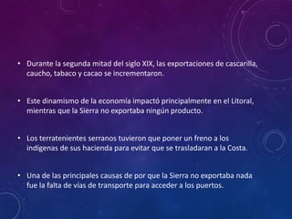 • Durante la segunda mitad del siglo XIX, las exportaciones de cascarilla,
caucho, tabaco y cacao se incrementaron.
• Este dinamismo de la economía impactó principalmente en el Litoral,
mientras que la Sierra no exportaba ningún producto.
• Los terratenientes serranos tuvieron que poner un freno a los
indígenas de sus hacienda para evitar que se trasladaran a la Costa.
• Una de las principales causas de por que la Sierra no exportaba nada
fue la falta de vías de transporte para acceder a los puertos.
 