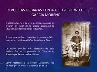 • El ejército fuerte y la serie de impuestos que se
crearon en favor de la iglesia, agravaron la
situación económica de los indígenas.
• A base de esto hubo revueltas urbanas en Quito
y revueltas rurales en Cañar, Imbabura y Azuay.
• La acción popular más destacada de este
período fue en la provincia de Chimborazo,
liderada por Fernando Daquilema.
• Como represalia a su acción, Daquilema fue
fusilado por las milicias garcianas en 1872.
REVUELTAS URBANAS CONTRA EL GOBIERNO DE
GARCÍA MORENO
 
