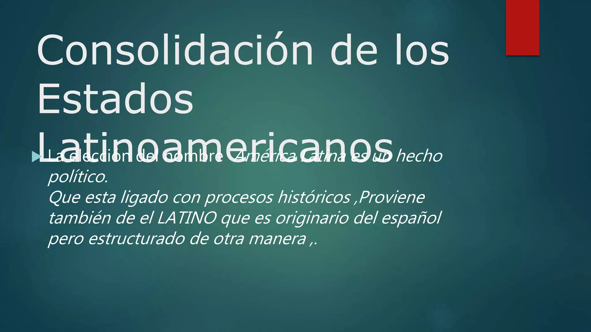 Consolidación de los
Estados
Latinoamericanos La elección del nombre América Latina es un hecho
político.
Que esta ligado con procesos históricos ,Proviene
también de el LATINO que es originario del español
pero estructurado de otra manera ,.