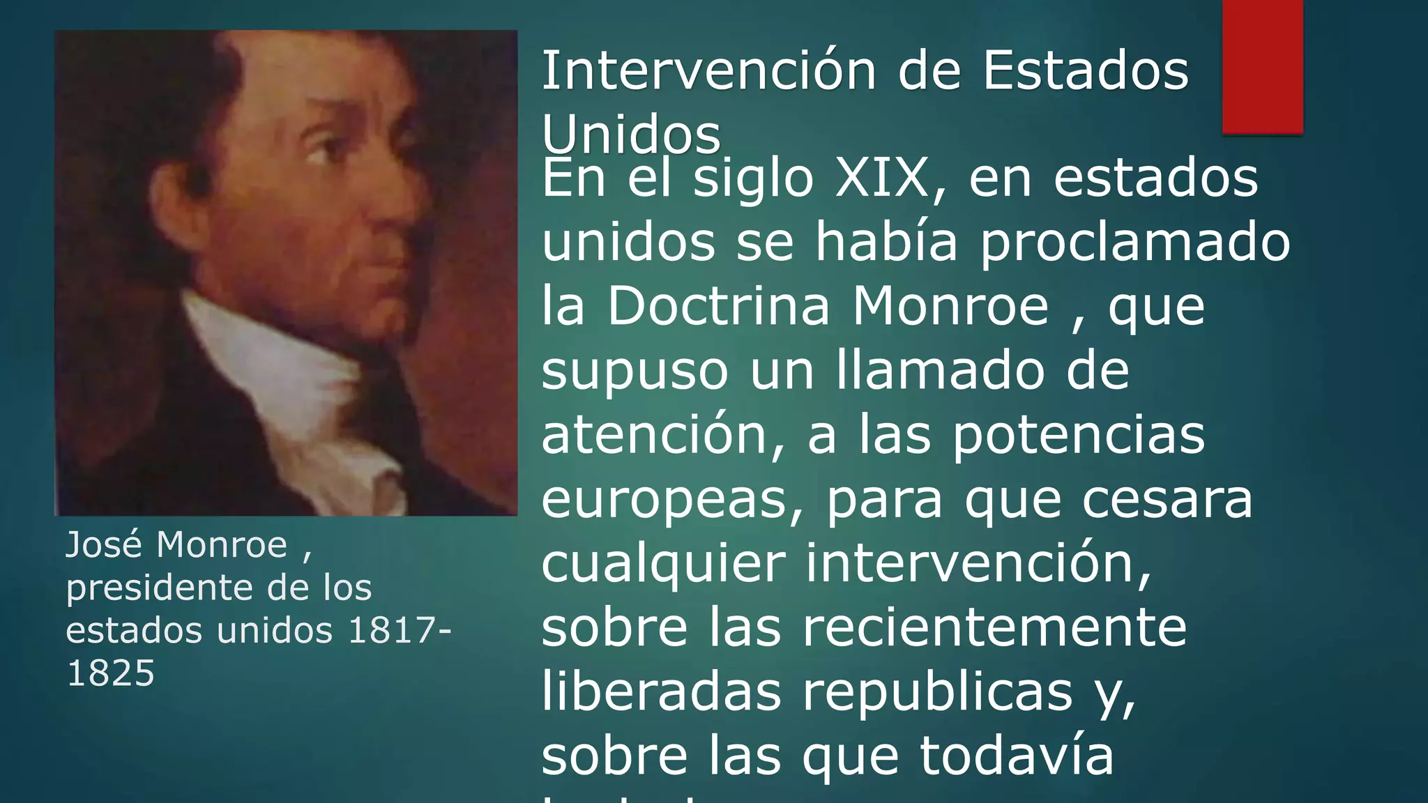 José Monroe ,
presidente de los
estados unidos 1817-
1825
En el siglo XIX, en estados
unidos se había proclamado
la Doctrina Monroe , que
supuso un llamado de
atención, a las potencias
europeas, para que cesara
cualquier intervención,
sobre las recientemente
liberadas republicas y,
sobre las que todavía
Intervención de Estados
Unidos
