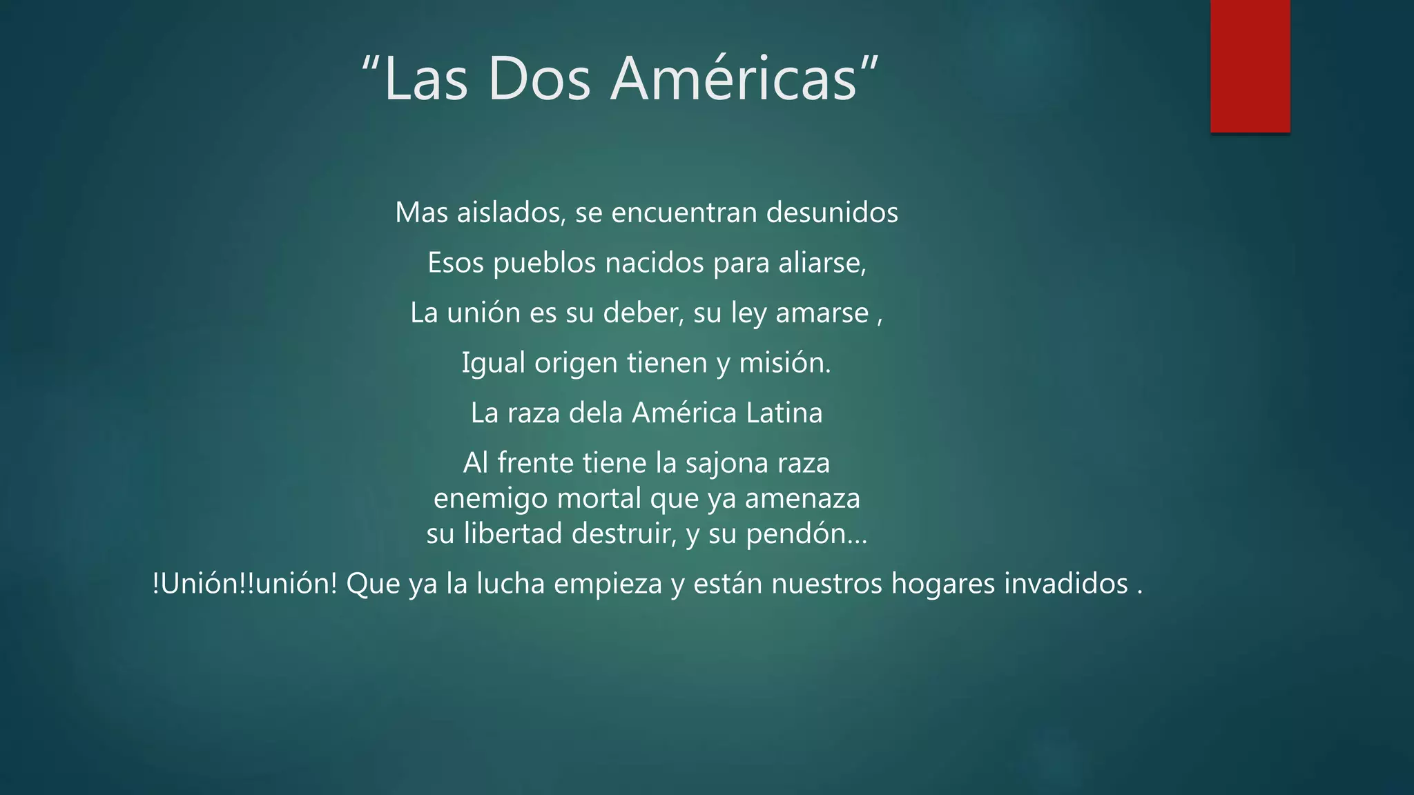 “Las Dos Américas”
Mas aislados, se encuentran desunidos
Esos pueblos nacidos para aliarse,
La unión es su deber, su ley amarse ,
Igual origen tienen y misión.
La raza dela América Latina
Al frente tiene la sajona raza
enemigo mortal que ya amenaza
su libertad destruir, y su pendón…
!Unión!!unión! Que ya la lucha empieza y están nuestros hogares invadidos .