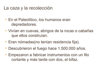 La caza y la recolección

●
    En el Paleolítico, los humanos eran
     depredadores.
●
    Vivían en cuevas, abrigos de la rocas o cabañas
      que ellos construían.
●
    Eran nómadas(no tenían residencia fija).
●
    Descubrieron el fuego hace 1.500.000 años.
●
    Empezaron a fabricar instrumentos con un filo
     cortante y más tarde con dos, el bifaz.
 