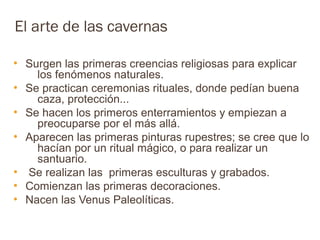 El arte de las cavernas

●
    Surgen las primeras creencias religiosas para explicar
      los fenómenos naturales.
●
    Se practican ceremonias rituales, donde pedían buena
      caza, protección...
●
    Se hacen los primeros enterramientos y empiezan a
      preocuparse por el más allá.
●
    Aparecen las primeras pinturas rupestres; se cree que lo
      hacían por un ritual mágico, o para realizar un
      santuario.
●
    Se realizan las primeras esculturas y grabados.
●
    Comienzan las primeras decoraciones.
●
    Nacen las Venus Paleolíticas.
 