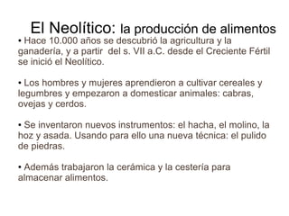 El Neolítico: la producción de alimentos
●Hace 10.000 años se descubrió la agricultura y la
ganadería, y a partir del s. VII a.C. desde el Creciente Fértil
se inició el Neolítico.

● Los hombres y mujeres aprendieron a cultivar cereales y
legumbres y empezaron a domesticar animales: cabras,
ovejas y cerdos.

●Se inventaron nuevos instrumentos: el hacha, el molino, la
hoz y asada. Usando para ello una nueva técnica: el pulido
de piedras.

●Además trabajaron la cerámica y la cestería para
almacenar alimentos.
 