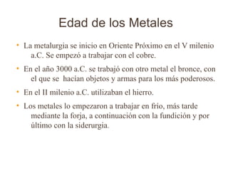 Edad de los Metales
●
    La metalurgia se inicio en Oriente Próximo en el V milenio
      a.C. Se empezó a trabajar con el cobre.
●
    En el año 3000 a.C. se trabajó con otro metal el bronce, con
      el que se hacían objetos y armas para los más poderosos.
●
    En el II milenio a.C. utilizaban el hierro.
●
    Los metales lo empezaron a trabajar en frío, más tarde
      mediante la forja, a continuación con la fundición y por
      último con la siderurgia.
 