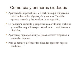 Comercio y primeras ciudades
●
    Aparecen los especialistas, y a partir de aquí empiezan a
     intercambiarse los objetos y/o alimentos. También
     aparece la rueda y las técnicas de navegación.
●
    La población aumentó y empezaron a construirse edificios
      y murallas lo que hizo que las aldeas se convirtieran en
      ciudades.
●
    Aparecen grupos sociales y algunos sectores empiezan a
     acumular riquezas.
●
    Para gobernar y defender las ciudades aparecen reyes o
      caudillos.
 