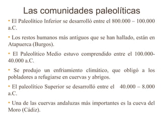Las comunidades paleolíticas
●
  El Paleolítico Inferior se desarrolló entre el 800.000 – 100.000
a.C.
●
 Los restos humanos más antiguos que se han hallado, están en
Atapuerca (Burgos).
●
  El Paleolítico Medio estuvo comprendido entre el 100.000-
40.000 a.C.
●
  Se produjo un enfriamiento climático, que obligó a los
pobladores a refugiarse en cuervas y abrigos.
●
  El paleolítico Superior se desarrolló entre el 40.000 – 8.000
a.C.
●
 Una de las cuervas andaluzas más importantes es la cueva del
Moro (Cádiz).
 