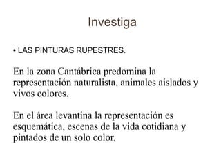 Investiga

●   LAS PINTURAS RUPESTRES.

En la zona Cantábrica predomina la
representación naturalista, animales aislados y
vivos colores.

En el área levantina la representación es
esquemática, escenas de la vida cotidiana y
pintados de un solo color.
 