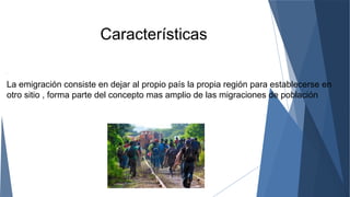 Características
.
La emigración consiste en dejar al propio país la propia región para establecerse en
otro sitio , forma parte del concepto mas amplio de las migraciones de población
 