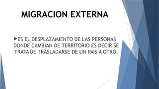 MIGRACION EXTERNA
ES EL DESPLAZAMIENTO DE LAS PERSONAS
DONDE CAMBIAN DE TERRITORIO ES DECIR SE
TRATA DE TRASLADARSE DE UN PAIS A OTRO.
 