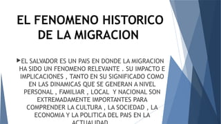 EL FENOMENO HISTORICO
DE LA MIGRACION
EL SALVADOR ES UN PAIS EN DONDE LA MIGRACION
HA SIDO UN FENOMENO RELEVANTE . SU IMPACTO E
IMPLICACIONES , TANTO EN SU SIGNIFICADO COMO
EN LAS DINAMICAS QUE SE GENERAN A NIVEL
PERSONAL , FAMILIAR , LOCAL Y NACIONAL SON
EXTREMADAMENTE IMPORTANTES PARA
COMPRENDER LA CULTURA , LA SOCIEDAD , LA
ECONOMIA Y LA POLITICA DEL PAIS EN LA
 