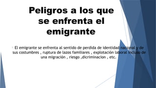 Peligros a los que
se enfrenta el
emigrante
l
El emigrante se enfrenta al sentido de perdida de identidad nacional y de
sus costumbres , ruptura de lazos familiares , explotación laboral incluso de
una migración , riesgo ,dicriminacion , etc.
 