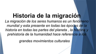 Historia de la migración
La migración de los seres humanos es un fenómeno
mundial y esta presente en todas las épocas de la
historia en todas las partes del planeta , la historia y
prehistoria de la humanidad hace referencia a los
grandes movimientos culturales
 