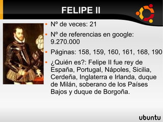 FELIPE II
 Nº de veces: 21
 Nº de referencias en google:
9.270.000
 Páginas: 158, 159, 160, 161, 168, 190
 ¿Quién es?: Felipe II fue rey de
España, Portugal, Nápoles, Sicilia,
Cerdeña, Inglaterra e Irlanda, duque
de Milán, soberano de los Países
Bajos y duque de Borgoña.
 