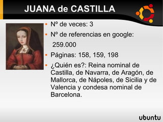  Nº de veces: 3
 Nº de referencias en google:
259.000
 Páginas: 158, 159, 198
 ¿Quién es?: Reina nominal de
Castilla, de Navarra, de Aragón, de
Mallorca, de Nápoles, de Sicilia y de
Valencia y condesa nominal de
Barcelona.
JUANA de CASTILLA
 